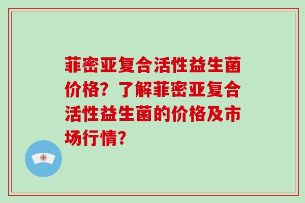 菲密亚复合活性益生菌价格？了解菲密亚复合活性益生菌的价格及市场行情？