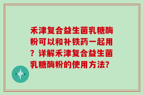 禾津复合益生菌乳糖酶粉可以和补铁药一起用?详解禾津复合益生菌乳糖酶粉的使用方法? 禾津复合益生菌乳糖酶粉可以和补铁药一起用?详解禾津复合益生菌乳糖酶粉的使用方法?