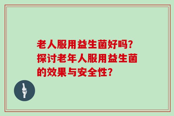 老人服用益生菌好吗？探讨老年人服用益生菌的效果与安全性？