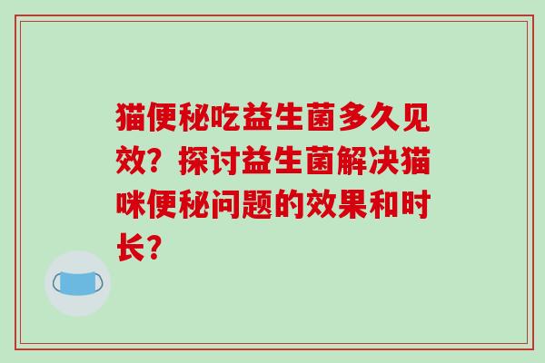 猫便秘吃益生菌多久见效？探讨益生菌解决猫咪便秘问题的效果和时长？