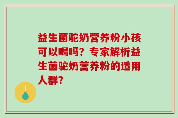 益生菌驼奶营养粉小孩可以喝吗？专家解析益生菌驼奶营养粉的适用人群？