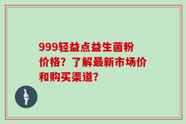 999轻益点益生菌粉价格？了解最新市场价和购买渠道？