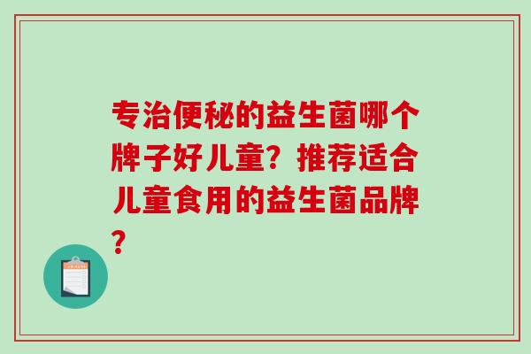 专的益生菌哪个牌子好儿童？推荐适合儿童食用的益生菌品牌？