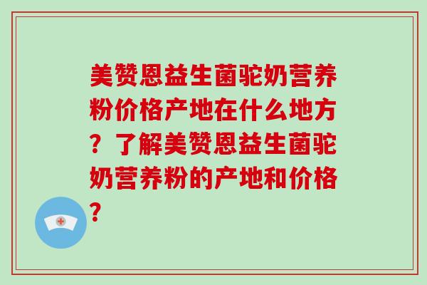 美赞恩益生菌驼奶营养粉价格产地在什么地方？了解美赞恩益生菌驼奶营养粉的产地和价格？