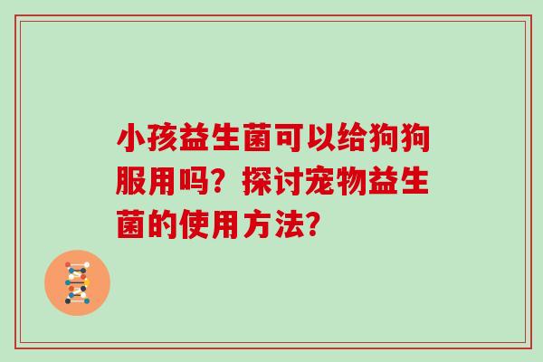 小孩益生菌可以给狗狗服用吗？探讨宠物益生菌的使用方法？