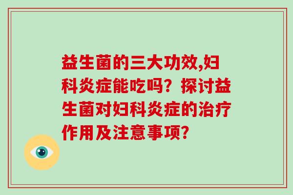 益生菌的三大功效,妇科炎症能吃吗？探讨益生菌对妇科炎症的治疗作用及注意事项？