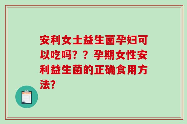 安利女士益生菌孕妇可以吃吗？？孕期女性安利益生菌的正确食用方法？