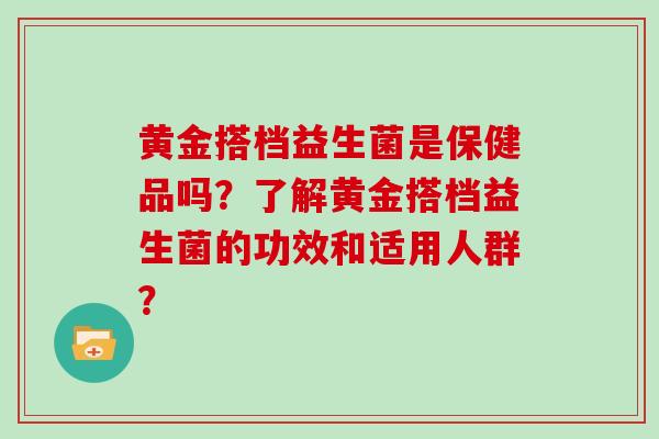 黄金搭档益生菌是保健品吗?了解黄金搭档益生菌的功效和适用人群? 黄金搭档益生菌是保健品吗?了解黄金搭档益生菌的功效和适用人群?