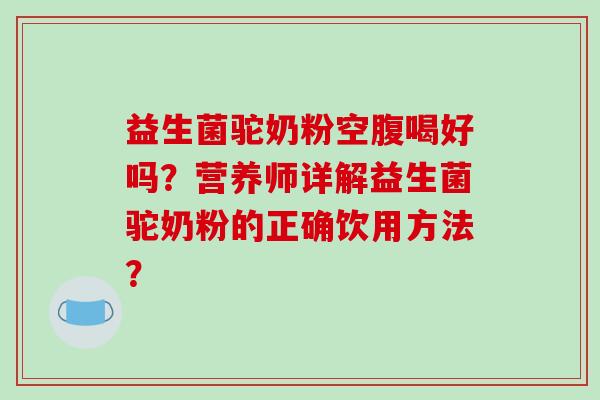 益生菌驼奶粉空腹喝好吗?营养师详解益生菌驼奶粉的正确饮用方法? 益生菌驼奶粉空腹喝好吗?营养师详解益生菌驼奶粉的正确饮用方法?