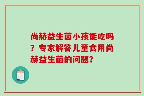 尚赫益生菌小孩能吃吗？专家解答儿童食用尚赫益生菌的问题？