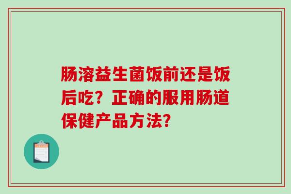 肠溶益生菌饭前还是饭后吃？正确的服用肠道保健产品方法？