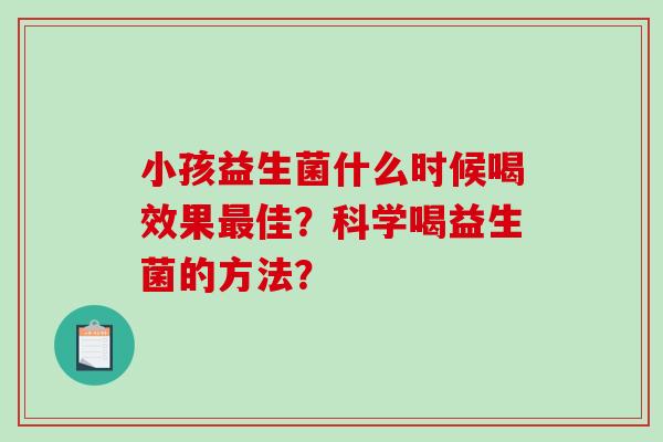 小孩益生菌什么时候喝效果最佳？科学喝益生菌的方法？