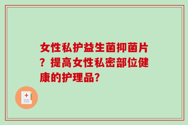 女性私护益生菌抑菌片?提高女性私密部位健康的护理品? 女性私护益生菌抑菌片?提高女性私密部位健康的护理品?