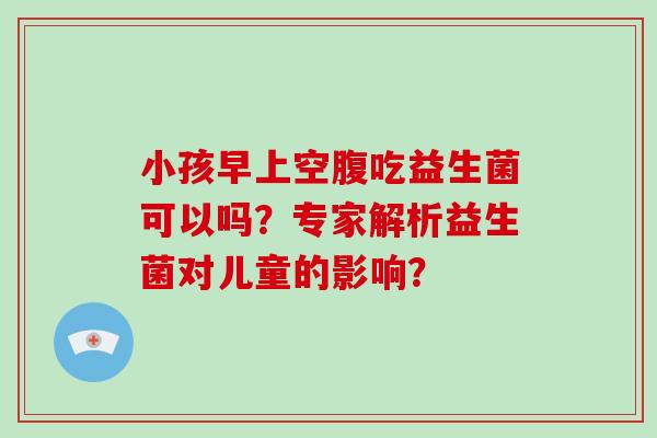 小孩早上空腹吃益生菌可以吗？专家解析益生菌对儿童的影响？