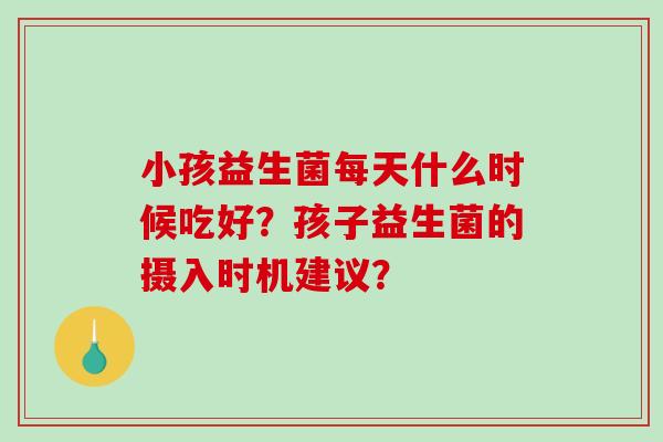 小孩益生菌每天什么时候吃好？孩子益生菌的摄入时机建议？