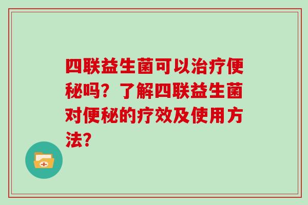 四联益生菌可以治疗便秘吗？了解四联益生菌对便秘的疗效及使用方法？