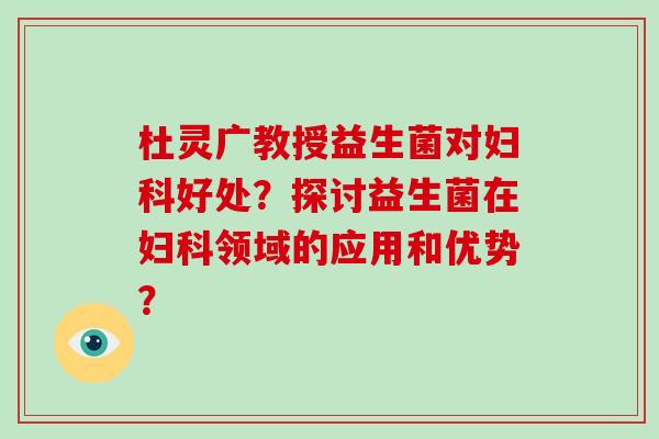 杜灵广教授益生菌对妇科好处？探讨益生菌在妇科领域的应用和优势？