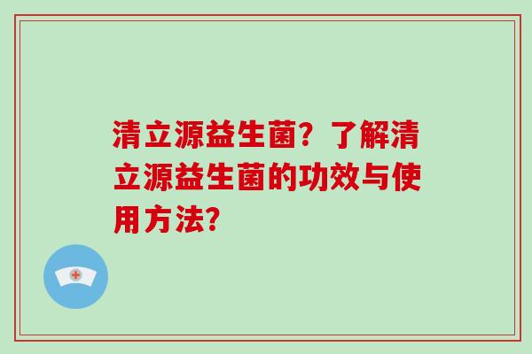 清立源益生菌？了解清立源益生菌的功效与使用方法？