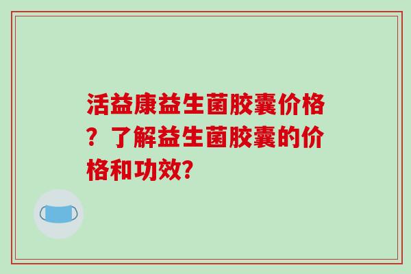 活益康益生菌胶囊价格？了解益生菌胶囊的价格和功效？