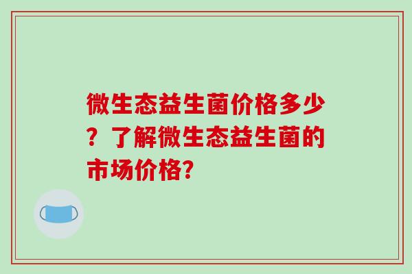 微生态益生菌价格多少？了解微生态益生菌的市场价格？