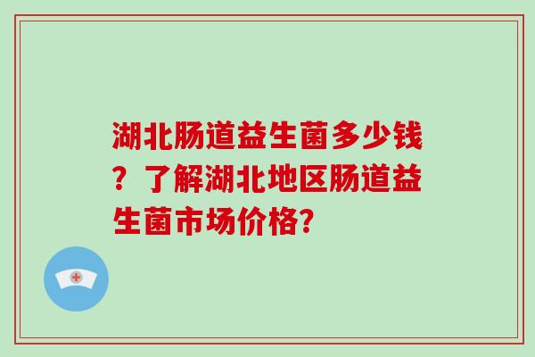 湖北肠道益生菌多少钱？了解湖北地区肠道益生菌市场价格？