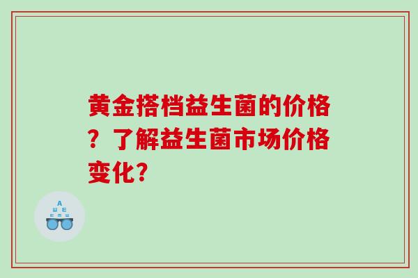 黄金搭档益生菌的价格？了解益生菌市场价格变化？