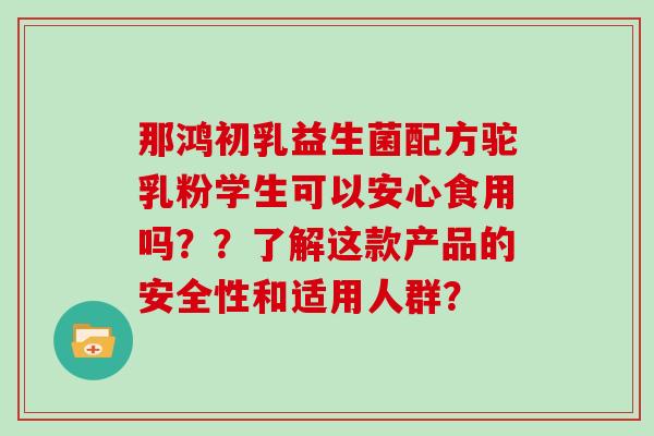 那鸿初乳益生菌配方驼乳粉学生可以安心食用吗？？了解这款产品的安全性和适用人群？