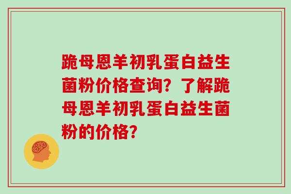 跪母恩羊初乳蛋白益生菌粉价格查询？了解跪母恩羊初乳蛋白益生菌粉的价格？