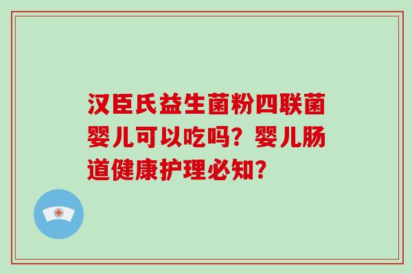 汉臣氏益生菌粉四联菌婴儿可以吃吗？婴儿肠道健康护理必知？