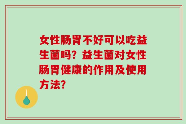 女性肠胃不好可以吃益生菌吗？益生菌对女性肠胃健康的作用及使用方法？