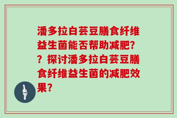 潘多拉白芸豆膳食纤维益生菌能否帮助减肥？？探讨潘多拉白芸豆膳食纤维益生菌的减肥效果？