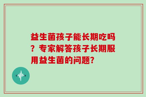 益生菌孩子能长期吃吗？专家解答孩子长期服用益生菌的问题？