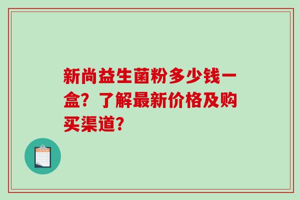 新尚益生菌粉多少钱一盒？了解最新价格及购买渠道？