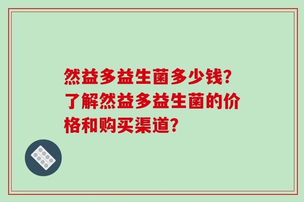 然益多益生菌多少钱？了解然益多益生菌的价格和购买渠道？