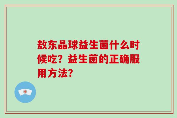 敖东晶球益生菌什么时候吃?益生菌的正确服用方法? 敖东晶球益生菌什么时候吃?益生菌的正确服用方法?
