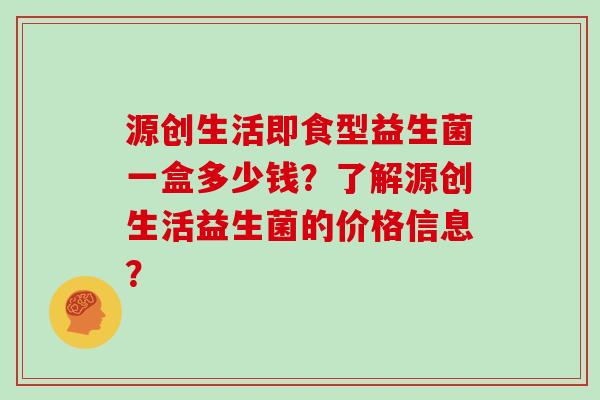 源创生活即食型益生菌一盒多少钱？了解源创生活益生菌的价格信息？