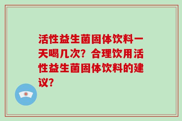 活性益生菌固体饮料一天喝几次？合理饮用活性益生菌固体饮料的建议？
