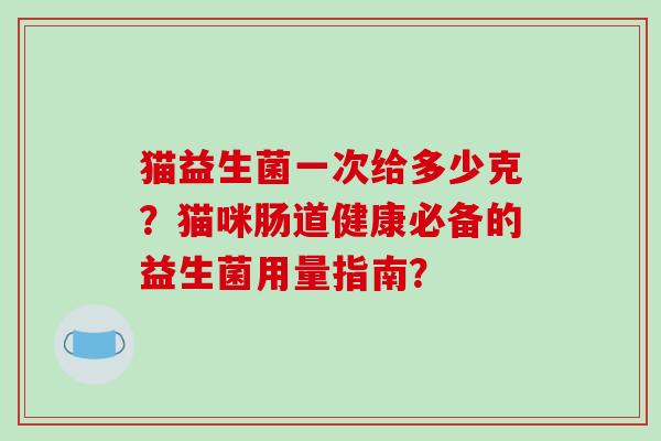 猫益生菌一次给多少克?猫咪肠道健康必备的益生菌用量指南? 猫益生菌一次给多少克?猫咪肠道健康必备的益生菌用量指南?