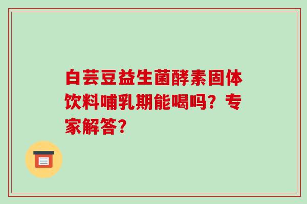 白芸豆益生菌酵素固体饮料哺乳期能喝吗?专家解答? 白芸豆益生菌酵素固体饮料哺乳期能喝吗?专家解答?