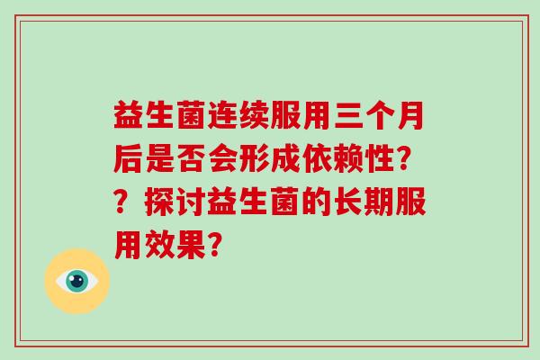 益生菌连续服用三个月后是否会形成依赖性？？探讨益生菌的长期服用效果？
