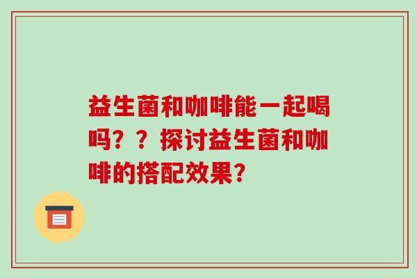 益生菌和咖啡能一起喝吗？？探讨益生菌和咖啡的搭配效果？