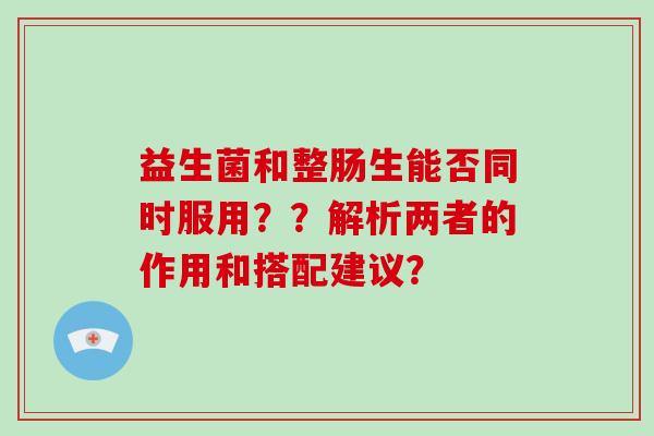 益生菌和整肠生能否同时服用？？解析两者的作用和搭配建议？