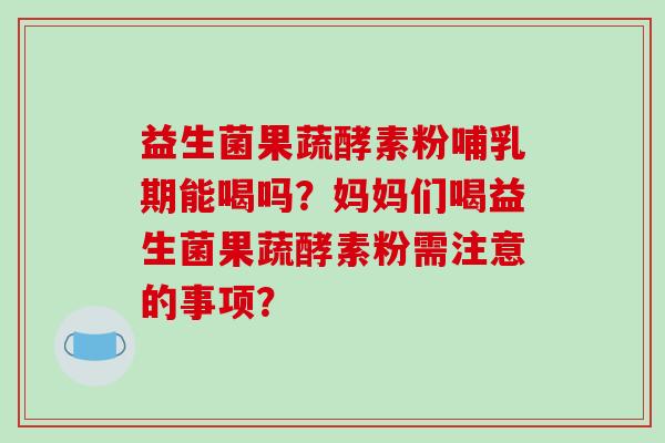 益生菌果蔬酵素粉哺乳期能喝吗？妈妈们喝益生菌果蔬酵素粉需注意的事项？