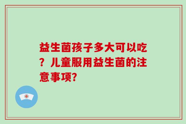 益生菌孩子多大可以吃？儿童服用益生菌的注意事项？