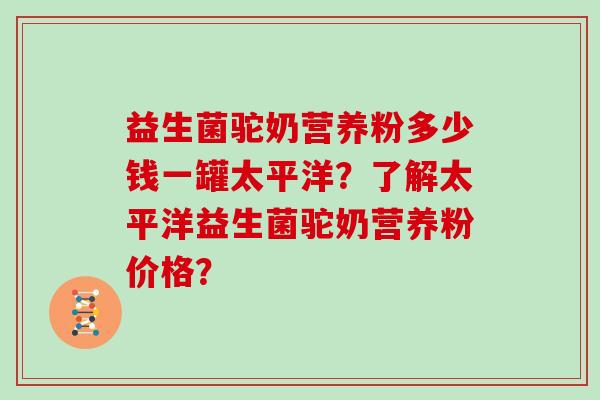 益生菌驼奶营养粉多少钱一罐太平洋？了解太平洋益生菌驼奶营养粉价格？