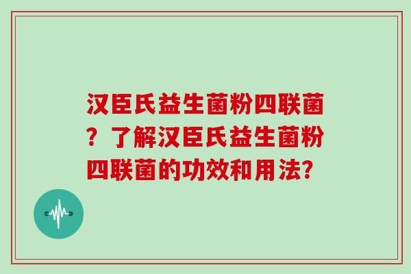 汉臣氏益生菌粉四联菌？了解汉臣氏益生菌粉四联菌的功效和用法？