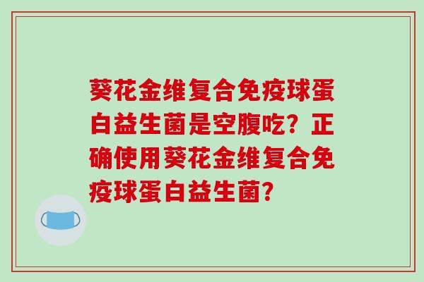 葵花金维复合免疫球蛋白益生菌是空腹吃？正确使用葵花金维复合免疫球蛋白益生菌？