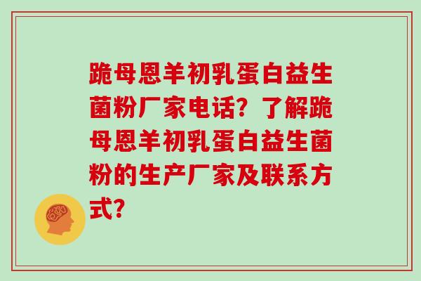 跪母恩羊初乳蛋白益生菌粉厂家电话？了解跪母恩羊初乳蛋白益生菌粉的生产厂家及联系方式？