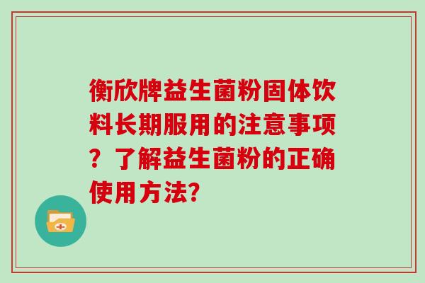 衡欣牌益生菌粉固体饮料长期服用的注意事项?了解益生菌粉的正确使用方法? 衡欣牌益生菌粉固体饮料长期服用的注意事项?了解益生菌粉的正确使用方法?