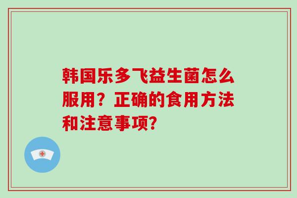 韩国乐多飞益生菌怎么服用？正确的食用方法和注意事项？
